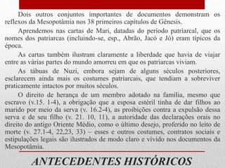 ANTECEDENTES HISTÓRICOS
Dois outros conjuntos importantes de documentos demonstram os
reflexos da Mesopotâmia nos 38 primeiros capítulos de Gênesis.
Aprendemos nas cartas de Mari, datadas do período patriarcal, que os
nomes dos patriarcas (incluindo-se, esp., Abrão, Jacó e Jó) eram típicos da
época.
As cartas também ilustram claramente a liberdade que havia de viajar
entre as várias partes do mundo amorreu em que os patriarcas viviam.
As tábuas de Nuzi, embora sejam de alguns séculos posteriores,
esclarecem ainda mais os costumes patriarcais, que tendiam a sobreviver
praticamente intactos por muitos séculos.
O direito de herança de um membro adotado na família, mesmo que
escravo (v.15. 1-4), a obrigação que a esposa estéril tinha de dar filhos ao
marido por meio da serva (v. 16.2-4), as proibições contra a expulsão dessa
serva e de seu filho (v. 21. 10, 11), a autoridade das declarações orais no
direito do antigo Oriente Médio, como o último desejo, proferido no leito de
morte (v. 27.1-4, 22,23, 33) – esses e outros costumes, contratos sociais e
estipulações legais são ilustrados de modo claro e vívido nos documentos da
Mesopotâmia.
 