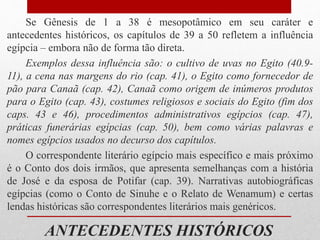 ANTECEDENTES HISTÓRICOS
Se Gênesis de 1 a 38 é mesopotâmico em seu caráter e
antecedentes históricos, os capítulos de 39 a 50 refletem a influência
egípcia – embora não de forma tão direta.
Exemplos dessa influência são: o cultivo de uvas no Egito (40.9-
11), a cena nas margens do rio (cap. 41), o Egito como fornecedor de
pão para Canaã (cap. 42), Canaã como origem de inúmeros produtos
para o Egito (cap. 43), costumes religiosos e sociais do Egito (fim dos
caps. 43 e 46), procedimentos administrativos egípcios (cap. 47),
práticas funerárias egípcias (cap. 50), bem como várias palavras e
nomes egípcios usados no decurso dos capítulos.
O correspondente literário egípcio mais específico e mais próximo
é o Conto dos dois irmãos, que apresenta semelhanças com a história
de José e da esposa de Potifar (cap. 39). Narrativas autobiográficas
egípcias (como o Conto de Sinuhe e o Relato de Wenamum) e certas
lendas históricas são correspondentes literários mais genéricos.
 
