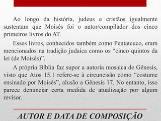 AUTOR E DATA DE COMPOSIÇÃO
Ao longo da história, judeus e cristãos igualmente
sustentam que Moisés foi o autor/compilador dos cinco
primeiros livros do AT.
Esses livros, conhecidos também como Pentateuco, eram
mencionados na tradição judaica como os “cinco quintos da
lei (de Moisés)”.
A própria Bíblia faz supor a autoria mosaica de Gênesis,
visto que Atos 15.1 refere-se à circuncisão como “costume
ensinado por Moisés”, alusão a Gênesis 17. No entanto, isso
parece denunciar certa medida de atualização por algum
revisor.
 