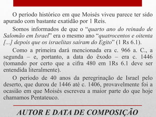 AUTOR E DATA DE COMPOSIÇÃO
O período histórico em que Moisés viveu parece ter sido
apurado com bastante exatidão por 1 Reis.
Somos informados de que o “quarto ano do reinado de
Salomão em Israel” era o mesmo ano “quatrocentos e oitenta
[...] depois que os israelitas saíram do Egito” (1 Rs 6.1).
Como a primeira dará mencionada era c. 966 a. C., a
segunda – e, portanto, a data do êxodo – era c. 1446
(tomando por certo que a cifra 480 em 1Rs 6.1 deve ser
entendida literalmente).
O período de 40 anos da peregrinação de Israel pelo
deserto, que durou de 1446 até c. 1406, provavelmente foi a
ocasião em que Moisés escreveu a maior parte do que hoje
chamamos Pentateuco.
 