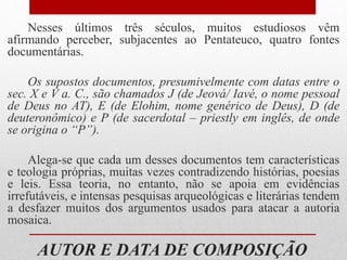 AUTOR E DATA DE COMPOSIÇÃO
Nesses últimos três séculos, muitos estudiosos vêm
afirmando perceber, subjacentes ao Pentateuco, quatro fontes
documentárias.
Os supostos documentos, presumivelmente com datas entre o
sec. X e V a. C., são chamados J (de Jeová/ Iavé, o nome pessoal
de Deus no AT), E (de Elohim, nome genérico de Deus), D (de
deuteronômico) e P (de sacerdotal – priestly em inglês, de onde
se origina o “P”).
Alega-se que cada um desses documentos tem características
e teologia próprias, muitas vezes contradizendo histórias, poesias
e leis. Essa teoria, no entanto, não se apoia em evidências
irrefutáveis, e intensas pesquisas arqueológicas e literárias tendem
a desfazer muitos dos argumentos usados para atacar a autoria
mosaica.
 
