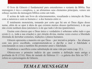 TEMA E MENSAGEM
O livro de Gênesis é fundamental para entendermos o restante da Bíblia. Sua
mensagem é rica e complexa, e, ao alistarmos seus elementos principais, vemos um
esboço sucinto da mensagem bíblica como um todo.
É acima de tudo um livro de relacionamentos, ressaltando a interação de Deus
com a natureza e com os homens e a dos homens entre si.
É totalmente monoteísta, tomando por certo que há um só Deus digno desse
nome, além de se opor à ideia de que existem muitos deuses (politeísmo), à de que
não existe nenhum deus (ateísmo) e à de que tudo é divino (panteísmo).
Ensina com clareza que o Deus único e verdadeiro é soberano sobre tudo o que
existe (i. e., toda a sua criação) e, por eleição divina, muitas vezes exerce a liberdade
ilimitada de derrubar costumes, tradições e planos humanos.
Gênesis apresenta a maneira em que Deus – por iniciativa própria – faz alianças
com seu povo escolhido, comprometendo-se a dar-lhe a mor e fidelidade e
conclamando os seus a também lhe prometer amor e fidelidade.
Estabelece o sacrifício como substituição de uma vida por outra (cap. 22.).
Oferece-nos o primeiro indício de que contém a definição mais antiga e
profunda da fé (15.6). Mais de metade de Hebreus 11 – a galeria dos fiéis no NT –
refere-se a personagens de Gênesis.
 