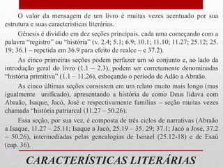 CARACTERÍSTICAS LITERÁRIAS
O valor da mensagem de um livro é muitas vezes acentuado por sua
estrutura e suas características literárias.
Gênesis é dividido em dez seções principais, cada uma começando com a
palavra “registro” ou “história” (v. 2.4; 5.1; 6.9; 10.1; 11.10; 11.27; 25.12; 25.
19; 36.1 – repetida em 36.9 para efeito de realce – e 37.2).
As cinco primeiras seções podem perfazer um só conjunto e, ao lado da
introdução geral do livro (1.1 – 2.3), podem ser corretamente denominadas
“história primitiva” (1.1 – 11.26), esboçando o período de Adão a Abraão.
As cinco últimas seções consistem em um relato muito mais longo (mas
igualmente unificado), apresentando a história de como Deus lidava com
Abraão, Isaque, Jacó, José e respectivamente famílias – seção muitas vezes
chamada “história patriarcal (11.27 – 50.26).
Essa seção, por sua vez, é composta de três ciclos de narrativas (Abraão
a Isaque, 11.27 – 25.11; Isaque a Jacó, 25.19 – 35. 29; 37.1; Jacó a José, 37.2
– 50.26), intermediadas pelas genealogias de Ismael (25.12-18) e de Esaú
(cap. 36).
 