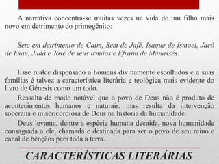 CARACTERÍSTICAS LITERÁRIAS
A narrativa concentra-se muitas vezes na vida de um filho mais
novo em detrimento do primogênito:
Sete em detrimento de Caim, Sem de Jafé, Isaque de Ismael, Jacó
de Esaú, Judá e José de seus irmãos e Efraim de Manassés.
Esse realce dispensado a homens divinamente escolhidos e a suas
famílias é talvez a característica literária e teológica mais evidente do
livro de Gênesis como um todo.
Ressalta de modo notável que o povo de Deus não é produto de
acontecimentos humanos e naturais, mas resulta da intervenção
soberana e misericordiosa de Deus na história da humanidade.
Deus levanta, dentre a espécie humana decaída, nova humanidade
consagrada a ele, chamada e destinada para ser o povo de seu reino e
canal de bênçãos para toda a terra.
 