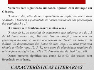 CARACTERÍSTICAS LITERÁRIAS
Números com significado simbólico figuram com destaque em
Gêneses.
O número dez, além de ser a quantidade de seções em que o livro
se divide, é também a quantidade de nomes constantes nas genealogias
dos capítulos 5 e 11.
O número sete também ocorre muitas vezes.
O texto de 1.1 se constitui de exatamente sete palavras, e o de 1.2
de 14 (duas vezes sete). Há sete dias na criação, sete nomes na
genealogia do cap. 4, várias ocorrências de “sete” na história do
dilúvio, 70 descendentes dos filhos de Noé (cap. 10), uma promessa
sétupla a Abrão (cap. 12. 2, 3), sete anos de abundância seguidos de
sete de fome no Egito (cap. 41) e 70 descendentes de Jacó (cap. 46).
Outros números significativos, como 12 e 40, são usados com
frequência semelhante.
 