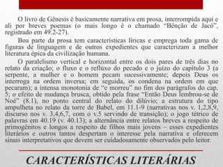 CARACTERÍSTICAS LITERÁRIAS
O livro de Gênesis é basicamente narrativa em prosa, interrompida aqui e
ali por breves poemas (o mais longo é o chamado “Bênção de Jacó”,
registrado em 49.2-27).
Boa parte da prosa tem características líricas e emprega toda gama de
figuras de linguagem e de outros expedientes que caracterizam a melhor
literatura épica da civilização humana.
O paralelismo vertical e horizontal entre os dois pares de três dias no
relato da criação; o fluxo e o refluxo do pecado e o juízo do capítulo 3 (a
serpente, a mulher e o homem pecam sucessivamente; depois Deus os
interroga na ordem inversa; em seguida, os condena na ordem em que
pecaram); a intensa monotonia de “e morreu” no fim dos parágrafos do cap.
5; o efeito de mudança brusca, obtido pela frase “Então Deus lembrou-se de
Noé” (8.1), no ponto central do relato do dilúvio; a estrutura do tipo
ampulheta no relato da torre de Babel, em 11.1-9 (narrativas nos v. 1,2,8,9,
discurso nos v. 3,4,6,7, com o v.5 servindo de transição); o jogo tétrico de
palavras em 40.19 (v. 40.13); a alternância entre relatos breves a respeito de
primogênitos e longos a respeito de filhos mais jovens – esses expedientes
literários e outros tantos despertam o interesse pela narrativa e oferecem
sinais interpretativos que devem ser cuidadosamente observados pelo leitor.
 