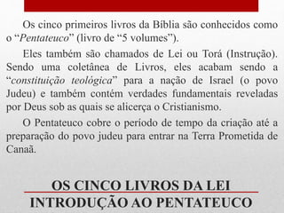 OS CINCO LIVROS DA LEI
INTRODUÇÃO AO PENTATEUCO
Os cinco primeiros livros da Bíblia são conhecidos como
o “Pentateuco” (livro de “5 volumes”).
Eles também são chamados de Lei ou Torá (Instrução).
Sendo uma coletânea de Livros, eles acabam sendo a
“constituição teológica” para a nação de Israel (o povo
Judeu) e também contém verdades fundamentais reveladas
por Deus sob as quais se alicerça o Cristianismo.
O Pentateuco cobre o período de tempo da criação até a
preparação do povo judeu para entrar na Terra Prometida de
Canaã.
 