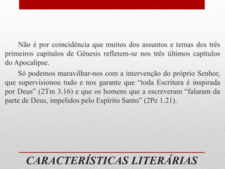 CARACTERÍSTICAS LITERÁRIAS
Não é por coincidência que muitos dos assuntos e temas dos três
primeiros capítulos de Gênesis refletem-se nos três últimos capítulos
do Apocalipse.
Só podemos maravilhar-nos com a intervenção do próprio Senhor,
que supervisionou tudo e nos garante que “toda Escritura é inspirada
por Deus” (2Tm 3.16) e que os homens que a escreveram “falaram da
parte de Deus, impelidos pelo Espírito Santo” (2Pe 1.21).
 