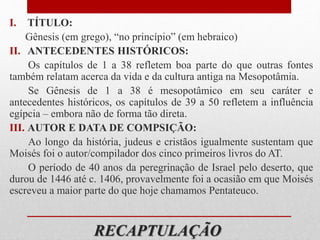 RECAPTULAÇÃO
I. TÍTULO:
Gênesis (em grego), “no princípio” (em hebraico)
II. ANTECEDENTES HISTÓRICOS:
Os capítulos de 1 a 38 refletem boa parte do que outras fontes
também relatam acerca da vida e da cultura antiga na Mesopotâmia.
Se Gênesis de 1 a 38 é mesopotâmico em seu caráter e
antecedentes históricos, os capítulos de 39 a 50 refletem a influência
egípcia – embora não de forma tão direta.
III. AUTOR E DATA DE COMPSIÇÃO:
Ao longo da história, judeus e cristãos igualmente sustentam que
Moisés foi o autor/compilador dos cinco primeiros livros do AT.
O período de 40 anos da peregrinação de Israel pelo deserto, que
durou de 1446 até c. 1406, provavelmente foi a ocasião em que Moisés
escreveu a maior parte do que hoje chamamos Pentateuco.
 