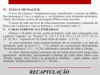 RECAPTULAÇÃO
IV. TEMA E MENSAGEM:
O livro de Gênesis é fundamental para entendermos o restante da Bíblia.
Sua mensagem é rica e complexa, e, ao alistarmos seus elementos principais,
vemos um esboço sucinto da mensagem bíblica como um todo.
É acima de tudo um livro de relacionamentos, ressaltando a interação de
Deus com a natureza e com os homens e a dos homens entre si.
V. CARACTERÍSTICAS LITERÁRIAS:
Gênesis é dividido em dez seções principais, cada uma começando com
a palavra “registro” ou “história” (v. 2.4; 5.1; 6.9; 10.1; 11.10; 11.27; 25.12;
25. 19; 36.1 – repetida em 36.9 para efeito de realce – e 37.2).
As cinco primeiras seções podem perfazer um só conjunto e, ao lado da
introdução geral do livro (1.1 – 2.3), podem ser corretamente denominadas
“história primitiva” (1.1 – 11.26), esboçando o período de Adão a Abraão.
As cinco últimas seções consistem em um relato muito mais longo (mas
igualmente unificado), apresentando a história de como Deus lidava com
Abraão, Isaque, Jacó, José e as respectivas famílias – seção muitas vezes
chamada “história patriarcal (11.27 – 50.26).
 