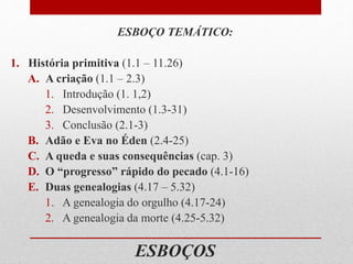 ESBOÇOS
ESBOÇO TEMÁTICO:
1. História primitiva (1.1 – 11.26)
A. A criação (1.1 – 2.3)
1. Introdução (1. 1,2)
2. Desenvolvimento (1.3-31)
3. Conclusão (2.1-3)
B. Adão e Eva no Éden (2.4-25)
C. A queda e suas consequências (cap. 3)
D. O “progresso” rápido do pecado (4.1-16)
E. Duas genealogias (4.17 – 5.32)
1. A genealogia do orgulho (4.17-24)
2. A genealogia da morte (4.25-5.32)
 