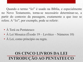 Quando o termo “lei” é usado na Bíblia, e especialmente
no Novo Testamento, torna-se necessário determinar-se, a
partir do contexto da passagem, exatamente a que isso se
refere. A “lei”, por exemplo, pode se referir:
• À Torá ou Pentateuco
• À Lei Mosaica (Êxodo 19 – Levítico – Números 10)
• À Lei, como princípio ou regra.
OS CINCO LIVROS DA LEI
INTRODUÇÃO AO PENTATEUCO
 