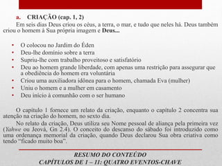 RESUMO DO CONTEÚDO
CAPÍTULOS DE 1 – 11: QUATRO EVENTOS-CHAVE
a. CRIAÇÃO (cap. 1, 2)
Em seis dias Deus criou os céus, a terra, o mar, e tudo que neles há. Deus também
criou o homem à Sua própria imagem e Deus...
• O colocou no Jardim do Éden
• Deu-lhe domínio sobre a terra
• Supriu-lhe com trabalho proveitoso e satisfatório
• Deu ao homem grande liberdade, com apenas uma restrição para assegurar que
a obediência do homem era voluntária
• Criou uma auxiliadora idônea para o homem, chamada Eva (mulher)
• Uniu o homem e a mulher em casamento
• Deu início à comunhão com o ser humano
O capítulo 1 fornece um relato da criação, enquanto o capítulo 2 concentra sua
atenção na criação do homem, no sexto dia.
No relato da criação, Deus utiliza seu Nome pessoal de aliança pela primeira vez
(Yahwe ou Jeová, Gn 2.4). O conceito do descanso do sábado foi introduzido como
uma ordenança memorial da criação, quando Deus declarou Sua obra criativa como
tendo “ficado muito boa”.
 