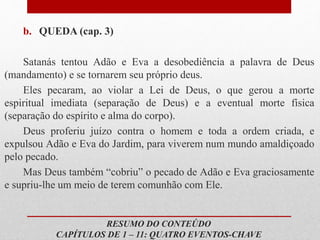 b. QUEDA (cap. 3)
Satanás tentou Adão e Eva a desobediência a palavra de Deus
(mandamento) e se tornarem seu próprio deus.
Eles pecaram, ao violar a Lei de Deus, o que gerou a morte
espiritual imediata (separação de Deus) e a eventual morte física
(separação do espírito e alma do corpo).
Deus proferiu juízo contra o homem e toda a ordem criada, e
expulsou Adão e Eva do Jardim, para viverem num mundo amaldiçoado
pelo pecado.
Mas Deus também “cobriu” o pecado de Adão e Eva graciosamente
e supriu-lhe um meio de terem comunhão com Ele.
RESUMO DO CONTEÚDO
CAPÍTULOS DE 1 – 11: QUATRO EVENTOS-CHAVE
 