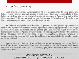 c. DILÚVIO (caps. 4 – 9)
Caim matou seu irmão Abel (capítulo 4) e os descendentes de Caim eram, em
linhas gerais, ímpios que praticavam o mal. Mas Deus deu continuidade à Sua
linhagem piedosa, através de quem o Messias viria, ao dar a Adão e Eva outro filho
(Sete –capítulo 5). Repare no capítulo que Sete nasceu à “semelhança” de Adão e os
homens começaram a morrer conforme Deus prometera.
No mundo pós-queda, antediluviano, o pecado se multiplicou rapidamente à
medida que a população humana cresceu e procurou sentido e propósito na vida, longe
de Deus. A maldade do homem era tão grande que Deus resolveu julgar o pecado do
homem com o dilúvio. Apenas o “justo” Noé com sua esposa, três filhos e três esposas
foram poupados por Deus na Arca, o que representou a provisão graciosa e
misericordiosa de Deus de salvação da maldição e da penalidade do pecado (morte
espiritual e física).
Após o dilúvio, Deus propiciou ao homem um novo começo através de Noé e
seus filhos. Todos os povos da Terra eram descendentes dos três filhos de Noé. Deus
lhes deus um arco-íris como sinal ou aliança, que jamais voltaria a inundar a Terra
como um dilúvio.
RESUMO DO CONTEÚDO
CAPÍTULOS DE 1 – 11: QUATRO EVENTOS-CHAVE
 