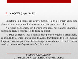 d. NAÇÕES (caps. 10, 11)
Entretanto, o pecado não estava morto, e logo o homem criou um
plano para se rebelar contra Deus e exaltar seu próprio orgulho.
Na região babilônica, um homem inspirado por Satanás chamado
Ninrode dirigiu a construção da Torre de Babel.
Aí Deus condenou toda a humanidade por seu orgulho e arrogância,
confundindo a única língua que falavam, transformando-a em muitas
línguas, e assim espalhou os habitantes pela face da terra. Esse é o início
dos “grupos étnicos” (povos/nações) do mundo.
RESUMO DO CONTEÚDO
CAPÍTULOS DE 1 – 11: QUATRO EVENTOS-CHAVE
 