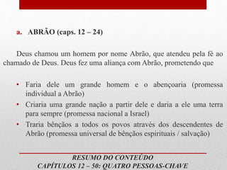 RESUMO DO CONTEÚDO
CAPÍTULOS 12 – 50: QUATRO PESSOAS-CHAVE
a. ABRÃO (caps. 12 – 24)
Deus chamou um homem por nome Abrão, que atendeu pela fé ao
chamado de Deus. Deus fez uma aliança com Abrão, prometendo que
• Faria dele um grande homem e o abençoaria (promessa
individual a Abrão)
• Criaria uma grande nação a partir dele e daria a ele uma terra
para sempre (promessa nacional a Israel)
• Traria bênçãos a todos os povos através dos descendentes de
Abrão (promessa universal de bênçãos espirituais / salvação)
 
