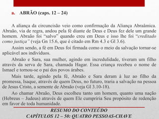 a. ABRÃO (caps. 12 – 24)
A aliança da circuncisão veio como confirmação da Aliança Abraâmica.
Abraão, via de regra, andou pela fé diante de Deus e Deus fez dele um grande
homem. Abraão foi “salvo” quando creu em Deus e isso lhe foi “creditado
como justiça” (veja Gn 15.6, que é citado em Rm 4.3 e Gl 3.6).
Assim sendo, a fé em Deus foi firmada como o meio da salvação tornar-se
aplicável aos indivíduos.
Abraão e Sara, sua mulher, agindo em incredulidade, tiveram um filho
através da serva de Sara, chamada Hagar. Essa criança recebeu o nome de
Ismael e tornou-se o pai dos povos árabes.
Mais tarde, agindo pela fé, Abraão e Sara deram à luz ao filho da
promessa, Isaque, através de quem Deus, no futuro, traria a salvação na pessoa
de Jesus Cristo, a semente de Abraão (veja Gl 3.10-18).
Ao chamar Abraão, Deus escolheu tanto um homem, quanto uma nação
(Hebreus – Judeus) através de quem Ele cumpriria Seu propósito de redenção
em favor de toda humanidade.
RESUMO DO CONTEÚDO
CAPÍTULOS 12 – 50: QUATRO PESSOAS-CHAVE
 
