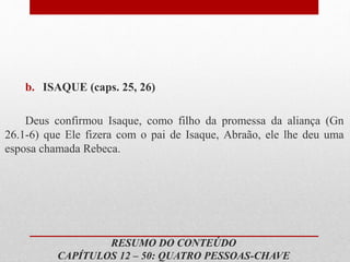 b. ISAQUE (caps. 25, 26)
Deus confirmou Isaque, como filho da promessa da aliança (Gn
26.1-6) que Ele fizera com o pai de Isaque, Abraão, ele lhe deu uma
esposa chamada Rebeca.
RESUMO DO CONTEÚDO
CAPÍTULOS 12 – 50: QUATRO PESSOAS-CHAVE
 