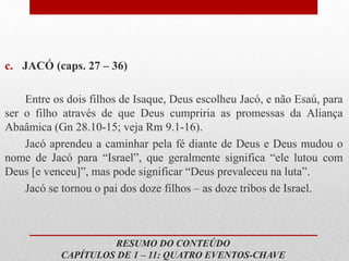 c. JACÓ (caps. 27 – 36)
Entre os dois filhos de Isaque, Deus escolheu Jacó, e não Esaú, para
ser o filho através de que Deus cumpriria as promessas da Aliança
Abaâmica (Gn 28.10-15; veja Rm 9.1-16).
Jacó aprendeu a caminhar pela fé diante de Deus e Deus mudou o
nome de Jacó para “Israel”, que geralmente significa “ele lutou com
Deus [e venceu]”, mas pode significar “Deus prevaleceu na luta”.
Jacó se tornou o pai dos doze filhos – as doze tribos de Israel.
RESUMO DO CONTEÚDO
CAPÍTULOS DE 1 – 11: QUATRO EVENTOS-CHAVE
 