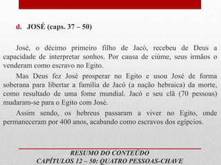 d. JOSÉ (caps. 37 – 50)
José, o décimo primeiro filho de Jacó, recebeu de Deus a
capacidade de interpretar sonhos. Por causa de ciúme, seus irmãos o
venderam como escravo no Egito.
Mas Deus fez José prosperar no Egito e usou José de forma
soberana para libertar a família de Jacó (a nação hebraica) da morte,
como resultado de uma fome mundial. Jacó e seu clã (70 pessoas)
mudaram-se para o Egito com José.
Assim sendo, os hebreus passaram a viver no Egito, onde
permaneceram por 400 anos, acabando como escravos dos egípcios.
RESUMO DO CONTEÚDO
CAPÍTULOS 12 – 50: QUATRO PESSOAS-CHAVE
 