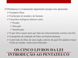 O Pentateuco é exatamente importante porque nos apresenta:
 O próprio Deus
 O princípio do mundo e do homem
 Conceitos teológicos básicos como:
 Pecado
 Salvação
 Santificação
 O que Deus requer para que haja um relacionamento correto com Ele.
 O propósito de redenção de Deus na história humana.
 A provisão de Deus de uma nação, através da qual Ele pudesse trazer
Cristo ao mundo, como nosso Salvador.
OS CINCO LIVROS DA LEI
INTRODUÇÃO AO PENTATEUCO
 