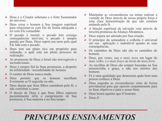 PRINCIPAIS ENSINAMENTOS
 Deus é o Criador soberano e o forte Sustentador
do universo.
 Deus criou o homem à Sua imagem espiritual
para relacionar-se com Ele de forma adequada e
ter com Ele comunhão
 O pecado é mortal; o pecado traz consigo
consequências terríveis; o pecado é sempre
punido por Deus. Deus supriu um meio pelo qual
Ele lida com o pecado.
 Deus tem um plano rico em propósito para
redenção, o qual está em pleno processo de
realização.
 As promessas de Deus a Israel são irrevogáveis e
incondicionais.
 Deus é sempre fiel às Suas promessas, a despeito
da infidelidade / incredulidade do homem.
 O caráter de Deus nunca muda.
 Deus permite que os homens escolham
livremente se O seguirão ou não.
 Deus deseja que Seus filhos caminhem pela fé, e
não conforme a carne.
 O desejo de Deus é que Seus filhos esperem
pacientemente nEle o cumprimento de Sua
promessa, à Sua maneira e no Seu tempo.
 Manipular as circunstâncias ou tentar realizar a
vontade de Deus através de nossa própria força é
uma clara demonstração de que não estamos
andando pela fé.
 A bênção espiritual da salvação vem através da
terceira promessa da Aliança Abraâmica.
 Deus espera ser adorado por Sua criação.
 O princípio da semeadura e colheita é universal
em sua aplicação e inabalável quanto às suas
consequências.
 Os caminhos de Deus não são os caminhos do
homem.
 Deus, por vezes, usa o mais novo em lugar do
mais velho, e o mais fraco ao invés do mais forte.
 As escolhas de Deus são sempre baseadas na Sua
misericórdia e graça, e não nos méritos dos
homens.
 Fé é uma qualidade que demonstra quão bem uma
pessoa conhece a Deus.
 Deus engenha as circunstâncias ruins de forma
providencial para que operem conjuntamente para
os Seus objetivos e para o nosso bem.
 Deus honra aqueles que O honram.
 Deus é!
 