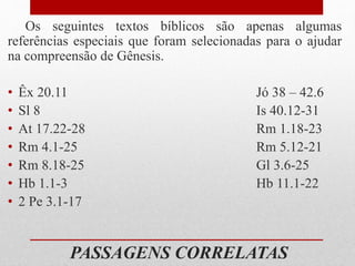 PASSAGENS CORRELATAS
Os seguintes textos bíblicos são apenas algumas
referências especiais que foram selecionadas para o ajudar
na compreensão de Gênesis.
• Êx 20.11 Jó 38 – 42.6
• Sl 8 Is 40.12-31
• At 17.22-28 Rm 1.18-23
• Rm 4.1-25 Rm 5.12-21
• Rm 8.18-25 Gl 3.6-25
• Hb 1.1-3 Hb 11.1-22
• 2 Pe 3.1-17
 