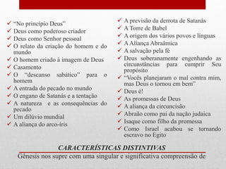 CARACTERÍSTICAS DISTINTIVAS
Gênesis nos supre com uma singular e significativa compreensão de
 “No princípio Deus”
 Deus como poderoso criador
 Deus como Senhor pessoal
 O relato da criação do homem e do
mundo
 O homem criado à imagem de Deus
 Casamento
 O “descanso sabático” para o
homem
 A entrada do pecado no mundo
 O engano de Satanás e a tentação
 A natureza e as consequências do
pecado
 Um dilúvio mundial
 A aliança do arco-íris
 A previsão da derrota de Satanás
 A Torre de Babel
 A origem dos vários povos e línguas
 AAliança Abraâmica
 A salvação pela fé
 Deus soberanamente engenhando as
circunstâncias para cumprir Seu
propósito
 “Vocês planejaram o mal contra mim,
mas Deus o tornou em bem”
 Deus é!
 As promessas de Deus
 A aliança da circuncisão
 Abraão como pai da nação judaica
 Isaque como filho da promessa
 Como Israel acabou se tornando
escravo no Egito
 