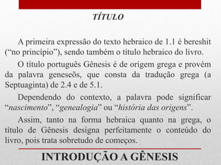 INTRODUÇÃO A GÊNESIS
TÍTULO
A primeira expressão do texto hebraico de 1.1 é bereshit
(“no princípio”), sendo também o título hebraico do livro.
O título português Gênesis é de origem grega e provém
da palavra geneseõs, que consta da tradução grega (a
Septuaginta) de 2.4 e de 5.1.
Dependendo do contexto, a palavra pode significar
“nascimento”, “genealogia” ou “história das origens”.
Assim, tanto na forma hebraica quanto na grega, o
título de Gênesis designa perfeitamente o conteúdo do
livro, pois trata sobretudo de começos.
 
