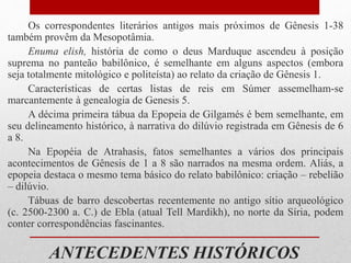 ANTECEDENTES HISTÓRICOS
Os correspondentes literários antigos mais próximos de Gênesis 1-38
também provêm da Mesopotâmia.
Enuma elish, história de como o deus Marduque ascendeu à posição
suprema no panteão babilônico, é semelhante em alguns aspectos (embora
seja totalmente mitológico e politeísta) ao relato da criação de Gênesis 1.
Características de certas listas de reis em Súmer assemelham-se
marcantemente à genealogia de Genesis 5.
A décima primeira tábua da Epopeia de Gilgamés é bem semelhante, em
seu delineamento histórico, à narrativa do dilúvio registrada em Gênesis de 6
a 8.
Na Epopéia de Atrahasis, fatos semelhantes a vários dos principais
acontecimentos de Gênesis de 1 a 8 são narrados na mesma ordem. Aliás, a
epopeia destaca o mesmo tema básico do relato babilônico: criação – rebelião
– dilúvio.
Tábuas de barro descobertas recentemente no antigo sítio arqueológico
(c. 2500-2300 a. C.) de Ebla (atual Tell Mardikh), no norte da Síria, podem
conter correspondências fascinantes.
 