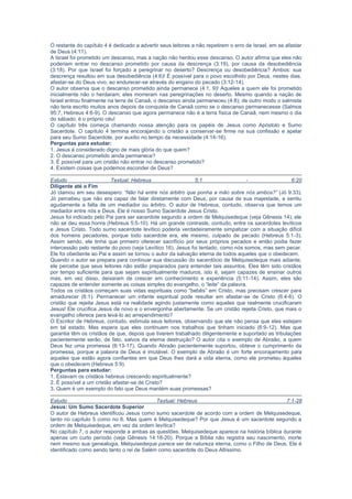 (3:18). Por que Israel foi forçado a peregrinar no deserto? Descrença ou desobediência? Ambos: sua
descrença resultou em sua desobediência (4:6)! É possível para o povo escolhido por Deus, nestes dias,
afastar-se do Deus vivo, ao endurecer-se através do engano do pecado (3:12-14).
O autor observa que o descanso prometido ainda permanece (4:1, 9)! Aqueles a quem ele foi prometido
inicialmente não o herdaram; eles morreram nas peregrinações no deserto. Mesmo quando a nação de
Israel entrou finalmente na terra de Canaã, o descanso ainda permaneceu (4:8); de outro modo o salmista
não teria escrito muitos anos depois da conquista de Canaã como se o descanso permanecesse (Salmos
95:7; Hebreus 4:6-9). O descanso que agora permanece não é a terra física de Canaã, nem mesmo o dia
do sábado; é o próprio céu!
O capítulo três começa chamando nossa atenção para os papéis de Jesus como Apóstolo e Sumo
Sacerdote. O capítulo 4 termina encorajando o cristão a conservar-se firme na sua confissão e apelar
para seu Sumo Sacerdote, por auxílio no tempo da necessidade (4:14-16).
Perguntas para estudar:
1. Jesus é considerado digno de mais glória do que quem?
2. O descanso prometido ainda permanece?
3. É possível para um cristão não entrar no descanso prometido?
4. Existem coisas que podemos esconder de Deus?
Estudo Textual: Hebreus 5:1 - 6:20
Diligente até o Fim
Jó clamou em seu desespero: “Não há entre nós árbitro que ponha a mão sobre nós ambos?” (Jó 9:33).
Jó percebeu que não era capaz de falar diretamente com Deus, por causa de sua majestade, e sentiu
agudamente a falta de um mediador ou árbitro. O autor de Hebreus, contudo, observa que temos um
mediador entre nós e Deus. Ele é nosso Sumo Sacerdote Jesus Cristo.
Jesus foi indicado pelo Pai para ser sacerdote segundo a ordem de Melquisedeque (veja Gênesis 14); ele
não se deu essa honra (Hebreus 5:5-10). Há um grande contraste, contudo, entre os sacerdotes levíticos
e Jesus Cristo. Todo sumo sacerdote levítico poderia verdadeiramente simpatizar com a situação difícil
dos homens pecadores, porque todo sacerdote era, ele mesmo, culpado de pecado (Hebreus 5:1-3).
Assim sendo, ele tinha que primeiro oferecer sacrifício por seus próprios pecados e então podia fazer
intercessão pelo restante do povo (veja Levítico 16). Jesus foi tentado, como nós somos, mas sem pecar.
Ele foi obediente ao Pai e assim se tornou o autor da salvação eterna de todos aqueles que o obedecem.
Quando o autor se prepara para continuar sua discussão do sacerdócio de Melquisedeque mais adiante,
ele percebe que seus leitores não estão preparados para entender tais assuntos. Eles têm sido cristãos
por tempo suficiente para que sejam espiritualmente maduros, isto é, sejam capazes de ensinar outros
mas, em vez disso, deixaram de crescer em conhecimento e experiência (5:11-14). Assim, eles são
capazes de entender somente as coisas simples do evangelho, o “leite” da palavra.
Todos os cristãos começam suas vidas espirituais como “bebês” em Cristo, mas precisam crescer para
amadurecer (6:1). Permanecer um infante espiritual pode resultar em afastar-se de Cristo (6:4-6). O
cristão que rejeita Jesus está na realidade agindo justamente como aqueles que realmente crucificaram
Jesus! Ele crucifica Jesus de novo e o envergonha abertamente. Se um cristão rejeita Cristo, que mais o
evangelho oferece para levá-lo ao arrependimento?
O Escritor de Hebreus, contudo, estimula seus leitores, observando que ele não pensa que eles estejam
em tal estado. Mas espera que eles continuem nos trabalhos que tinham iniciado (6:9-12). Mas que
garantia têm os cristãos de que, depois que tiverem trabalhado diligentemente e suportado as tribulações
pacientemente serão, de fato, salvos da eterna destruição? O autor cita o exemplo de Abraão, a quem
Deus fez uma promessa (6:13-17). Quando Abraão pacientemente suportou, obteve o cumprimento da
promessa, porque a palavra de Deus é imutável. O exemplo de Abraão é um forte encorajamento para
aqueles que estão agora confiantes em que Deus lhes dará a vida eterna, como ele prometeu àqueles
que o obedecem (Hebreus 5:9).
Perguntas para estudar:
1. Estavam os cristãos hebreus crescendo espiritualmente?
2. É possível a um cristão afastar-se de Cristo?
3. Quem é um exemplo do fato que Deus mantém suas promessas?
Estudo Textual: Hebreus 7:1-28
Jesus: Um Sumo Sacerdote Superior
O autor de Hebreus identificou Jesus como sumo sacerdote de acordo com a ordem de Melquisedeque,
tanto no capítulo 5 como no 6. Mas quem é Melquisedeque? Por que Jesus é um sacerdote segundo a
ordem de Melquisedeque, em vez da ordem levítica?
No capítulo 7, o autor responde a ambas as questões. Melquisedeque aparece na história bíblica durante
apenas um curto período (veja Gênesis 14:18-20). Porque a Bíblia não registra seu nascimento, morte
nem mesmo sua genealogia, Melquisedeque parece ser de natureza eterna, como o Filho de Deus. Ele é
identificado como sendo tanto o rei de Salém como sacerdote do Deus Altíssimo.
O autor deseja demonstrar a superioridade do sacerdócio de Jesus sobre o de Arão e, assim, ele afirma a
superioridade de Melquisedeque sobre Levi. Ele o faz, em parte, observando que Melquisedeque
abençoou Abraão (o menor é abençoado pelo maior) e que Abraão, que tinha as promessas, pagou
dízimo a Melquisedeque. Num sentido figurado, Levi, descendente de Abraão, também pagou dízimo a
Melquisedeque, através de Abraão.
Mas por que uma outra ordem de sacerdócio, segundo Melquisedeque era necessária? A resposta é que
 