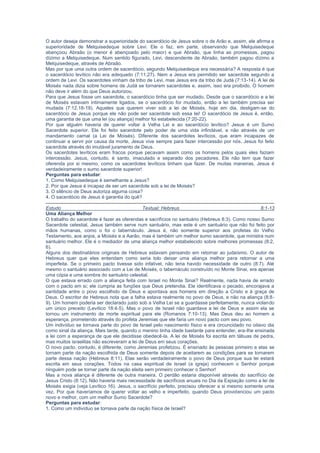 o sacerdócio levítico não era adequado (7:11,27). Nem a Jesus era permitido ser sacerdote segundo a
ordem de Levi. Os sacerdotes vinham da tribo de Levi, mas Jesus era da tribo de Judá (7:13-14). A lei de
Moisés nada dizia sobre homens de Judá se tornarem sacerdotes e, assim, isso era proibido. O homem
não deve ir além do que Deus autorizou.
Para que Jesus fosse um sacerdote, o sacerdócio tinha que ser mudado. Desde que o sacerdócio e a lei
de Moisés estavam intimamente ligados, se o sacerdócio for mudado, então a lei também precisa ser
mudada (7:12,18-19). Aqueles que querem viver sob a lei de Moisés, hoje em dia, desligam-se do
sacerdócio de Jesus porque ele não pode ser sacerdote sob essa lei! O sacerdócio de Jesus é, então,
uma garantia de que uma lei (ou aliança) melhor foi estabelecida (7:20-22).
Por que alguém haveria de querer voltar à Velha Lei e ao sacerdócio levítico? Jesus é um Sumo
Sacerdote superior. Ele foi feito sacerdote pelo poder de uma vida infindável, e não através de um
mandamento carnal (a Lei de Moisés). Diferente dos sacerdotes levíticos, que eram incapazes de
continuar a servir por causa da morte, Jesus vive sempre para fazer intercessão por nós. Jesus foi feito
sacerdote através do imutável juramento de Deus.
Os sacerdotes levíticos eram fracos porque pecavam assim como os homens pelos quais eles faziam
intercessão. Jesus, contudo, é santo, imaculado e separado dos pecadores. Ele não tem que fazer
oferenda por si mesmo, como os sacerdotes levíticos tinham que fazer. De muitas maneiras, Jesus é
verdadeiramente o sumo sacerdote superior!
Perguntas para estudar:
1. Como Melquisedeque é semelhante a Jesus?
2. Por que Jesus é incapaz de ser um sacerdote sob a lei de Moisés?
3. O silêncio de Deus autoriza alguma coisa?
4. O sacerdócio de Jesus é garantia do quê?
Estudo Textual: Hebreus 8:1-13
Uma Aliança Melhor
O trabalho do sacerdote é fazer as oferendas e sacrifícios no santuário (Hebreus 8:3). Como nosso Sumo
Sacerdote celestial, Jesus também serve num santuário, mas este é um santuário que não foi feito por
mãos humanas, como o foi o tabernáculo. Jesus é, não somente superior aos profetas do Velho
Testamento, aos anjos, a Moisés e a Aarão, mas é também um melhor sumo sacerdote, que ministra num
santuário melhor. Ele é o mediador de uma aliança melhor estabelecido sobre melhores promessas (8:2,
6).
Alguns dos destinatários originais de Hebreus estavam pensando em retornar ao judaísmo. O autor de
Hebreus quer que eles entendam como seria tolo deixar uma aliança melhor para retornar a uma
imperfeita. Se o primeiro pacto tivesse sido infalível, não teria havido necessidade de outro (8:7). Até
mesmo o santuário associado com a Lei de Moisés, o tabernáculo construído no Monte Sinai, era apenas
uma cópia e uma sombra do santuário celestial.
O que estava errado com a aliança feita com Israel no Monte Sinai? Realmente, nada havia de errado
com o pacto em si; ele cumpria as funções que Deus pretendia. Ele identificava o pecado, encorajava a
santidade entre o povo escolhido de Deus e apontava aos homens em direção a Cristo e à graça de
Deus. O escritor de Hebreus nota que a falha estava realmente no povo de Deus, e não na aliança (8:8-
9). Um homem poderia ser declarado justo sob a Velha Lei se a guardasse perfeitamente, nunca violando
um único preceito (Levítico 18:4-5). Mas o povo de Israel não guardava a lei de Deus e assim ela se
tornou um instrumento de morte espiritual para ele (Romanos 7:10-13). Mas Deus deu ao homem a
esperança, prometendo através do profeta Jeremias que ele faria um novo pacto com seu povo.
Um indivíduo se tornava parte do povo de Israel pelo nascimento físico e era circuncidado no oitavo dia
como sinal da aliança. Mais tarde, quando o menino tinha idade bastante para entender, era-lhe ensinada
a lei com a esperança de que ele decidisse obedecê-la. A lei de Moisés foi escrita em tábuas de pedra,
mas muitos israelitas não escreveram a lei de Deus em seus corações.
O novo pacto, contudo, é diferente, como Jeremias profetizou. É ensinado às pessoas primeiro e elas se
tornam parte da nação escolhida de Deus somente depois de aceitarem as condições para se tornarem
parte dessa nação (Hebreus 8:11). Elas serão verdadeiramente o povo de Deus porque sua lei estará
escrita em seus corações. Todos na casa espiritual de Israel (a igreja) conhecem o Senhor porque
ninguém pode se tornar parte da nação eleita sem primeiro conhecer o Senhor!
Mas a nova aliança é diferente de outra maneira. O perdão estaria disponível através do sacrifício de
Jesus Cristo (8:12). Não haveria mais necessidade de sacrifícios anuais no Dia da Expiação como a lei de
Moisés exigia (veja Levítico 16). Jesus, o sacrifício perfeito, precisou oferecer a si mesmo somente uma
vez. Por que haveríamos de querer voltar ao velho e imperfeito, quando Deus providenciou um pacto
novo e melhor, com um melhor Sumo Sacerdote?
Perguntas para estudar:
1. Como um indivíduo se tornava parte da nação física de Israel?
2. A circuncisão carnal era uma garantia de uma vida de obediência a Deus?
3. Sob a nova aliança, o que vem primeiro: o conhecimento ou a cidadania na nação espiritual de Deus?
Estudo Textual: Hebreus 9:1-28
Um Ministério Mais Excelente
Sob a Lei de Moisés, o povo de Israel tinha um santuário (o tabernáculo) e um sumo sacerdote que servia
como um intercessor pelo povo diante de Deus. O autor de Hebreus já identificou Jesus Cristo como
nosso Sumo Sacerdote, um ministro do tabernáculo verdadeiro (4:14; 8:1-2). No capítulo nove, o escritor
 