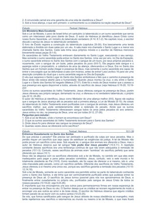 discute o serviço de Jesus no tabernáculo verdadeiro.
O livro de Êxodo registra a construção do tabernáculo (capítulos 25-30). Era basicamente uma tenda
elaborada e dividida em duas salas por um véu. A sala maior era chamada o Santo Lugar e a menor era
chamada Santo dos Santos. Cada sala tinha seus próprios móveis e o escritor de Hebreus menciona
brevemente essas peças (9:1-5).
Os sacerdotes do Velho Testamento entravam diariamente no Santo Lugar, executando o seu serviço.
Mas somente o sumo sacerdote podia entrar no Santo dos Santos. Uma vez por ano, no Dia da Expiação,
o sumo sacerdote entrava no Santo dos Santos com o sangue de um touro, por seus próprios pecados e,
novamente, com o sangue de um bode, pelos pecados do povo (9:6-7). Ele pegava este sangue e o
aspergia sobre o propiciatório, a cobertura da arca da aliança, oferecendo-o a Deus. Era no Santo dos
Santos que um homem podia chegar à presença de Deus, mas somente o sumo sacerdote era capaz de
entrar e era exigido que se defumasse a sala com incenso, antes de entrar! Leia Levítico 16 para ver uma
descrição completa do ritual que o sumo sacerdote seguia no Dia da Expiação.
O véu que separava o Santo Lugar do Santo dos Santos simbolizava o fato que o caminho à presença de
Deus ainda não estava aberto para a humanidade. Quando Jesus morreu na cruz, o véu entre o Santo
Lugar e o Santo dos Santos foi rasgado (Mateus 27:51). Este foi o modo de Deus mostrar que o acesso a
sua presença era agora disponível a todos, através do sacrifício de Jesus (veja Hebreus 6:19-20; 10:19-
22)!
Como os sumos sacerdotes do Velho Testamento, Jesus ofereceu sangue na presença de Deus, porém
Jesus ofereceu seu próprio sangue, derramado na cruz, e ofereceu-o no verdadeiro tabernáculo, o próprio
céu (9:12, 24-26).
O autor de Hebreus já identificou Jesus como Mediador de uma aliança melhor (8:6). Agora ele explica
que o sangue de Jesus alcança até os pecados sob a primeira aliança, a Lei de Moisés (9:15). As coisas
do tabernáculo do Velho Testamento eram purificadas com o sangue de animais, mas Jesus ofereceu um
sacrifício melhor, que pode verdadeiramente obter a redenção do pecado. Ainda que os sumos
sacerdotes do Velho Testamento oferecessem sangue todos os anos pelos pecados do ano anterior,
Jesus entrou no céu, na presença de Deus, uma vez por todas (9:12, 27-28).
Perguntas para estudar::
1. Sob a Lei de Moisés, onde o homem se encontrava com Deus?
2. O que os sumos sacerdotes do Velho Testamento levavam para o Santo dos Santos?
3. Onde Jesus foi para oferecer seu sangue na presença de Deus?
4. Quantas vezes Jesus se oferecerá como sacrifício?
Estudo Textual: Hebreus 10:1-39
Entremos Ousadamente no Santo dos Santos
Do que precisa o pecador? Ele precisa ser perdoado e purificado da culpa por seus pecados. Mas o
perdão requer um sacrifício que seja capaz de satisfazer as exigências da justiça. A lei de Moisés não
podia prover um sacrifício como esse. Sob aquela lei, o sangue dos animais era oferecido a Deus, mas o
autor de Hebreus observa que tal sangue “não podia tirar meus pecados” (10:4,11). A repetição
constante desses sacrifícios era uma lembrança contínua de que não eram adequados à remissão de
pecados (10:1-3). Contudo, esses sacrifícios de animais eram “sombras” do sacrifício perfeito que seria
oferecido por Jesus (10:1).
Deus não se alegrava com os sacrifícios oferecidos sob a lei de Moisés, no sentido em que eles eram
inadequados para pagar a pena pelos pecados cometidos. Jesus, contudo, veio a este mundo e foi
totalmente obediente ao Pai (10:9). Como resultado, ele foi capaz de oferecer a si mesmo, isto é, uma
vida imaculada pelo pecado, como um sacrifício perfeito. Diferente dos sacrifícios do Velho Testamento,
Jesus ofereceu a si mesmo uma única vez, porque seu sacrifício garantia a remissão dos pecados (10:10-
12,14,18).
Sob a lei de Moisés, somente ao sumo sacerdote era permitido entrar na parte do tabernáculo conhecida
como o Santo dos Santos, e ele tinha que ser cerimonialmente purificado antes que pudesse entrar na
presença de Deus ali. O sacrifício de Jesus tornou possível para nós nos aproximarmos de Deus, e
finalmente entrar ousadamente no próprio céu, purificados pelo sangue de Jesus Cristo de todos os
nossos pecados (10:19-22; veja 9:24-26).
É importante que nos encorajemos uns aos outros para permanecermos firmes em nossa esperança de
entrar na presença de Deus no céu. O Senhor deseja que os cristãos se reúnam regularmente de modo a
encorajar uns aos outros ao amor e às boas obras. O escritor de Hebreus observa que alguns cristãos
tinham parado de se reunir com os outros santos (10:23-25).
Se nós, que fomos santificados pelo sangue de Jesus através de nossa obediência ao evangelho, mais
tarde rejeitarmos seu sacrifício e retornarmos ao mundo ou mesmo à lei de Moisés, o que mais ficará
como sacrifício pelo pecado? Absolutamente nada! Quando os israelitas rejeitavam a lei de Moisés, o
castigo era certo (10:28). O que fará Deus com aqueles que rejeitam o sacrifício perfeito de Jesus, seu
Filho unigênito? O castigo será ainda mais certo e horrível (10:26-31).
Temos que permanecer fiéis até o fim, apesar da perseguição e tribulação. Os cristãos que receberam
primeiro esta epístola tinham sofrido no passado; o escritor inspirado encoraja-os a não desistir para que
possam receber a promessa (10:32-36). Mais uma vez ele afirma não somente que é possível afastar-se
de Cristo, mas também que essa pessoa será perdida (10:39).
Perguntas para estudar:
1. Podem os sacrifícios de animais tirar nossos pecados?
 