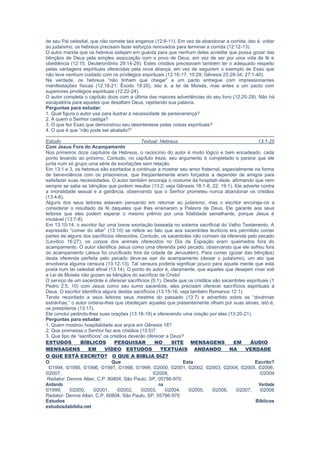 escapatória para aqueles que desafiam Deus, rejeitando sua palavra.
Perguntas para estudar:
1. Qual figura o autor usa para ilustrar a necessidade de perseverança?
2. A quem o Senhor castiga?
3. O que fez Esaú que demonstrou seu desinteresse pelas coisas espirituais?
4. O que é que “não pode ser abalado?”
Estudo Textual: Hebreus 13:1-25
Com Jesus Fora do Acampamento
Nos primeiros doze capítulos de Hebreus, o raciocínio do autor é muito lógico e bem encadeado, cada
ponto levando ao próximo. Contudo, no capítulo treze, seu argumento é completado e parece que ele
junta num só grupo uma série de exortações sem relação.
Em 13:1 e 3, os hebreus são exortados a continuar a mostrar seu amor fraternal, especialmente na forma
de benevolência com os prisioneiros, que freqüentemente eram forçados a depender de amigos para
satisfazer suas necessidades. O autor também encoraja o costume da hospitali-dade, afirmando que nem
sempre se sabe as bênçãos que podem resultar (13:2; veja Gênesis 18:1-8, 22; 19:1). Ele adverte contra
a imoralidade sexual e a ganância, observando que o Senhor prometeu nunca abandonar os cristãos
(13:4-6).
Alguns dos seus leitores estavam pensando em retornar ao judaísmo, mas o escritor encoraja-os a
considerar o resultado da fé daqueles que lhes ensinaram a Palavra de Deus. Ele garante aos seus
leitores que eles podem esperar o mesmo prêmio por uma fidelidade semelhante, porque Jesus é
imutável (13:7-8).
Em 13:10-14, o escritor faz uma breve exortação baseada no sistema sacrificial do Velho Testamento. A
expressão “comer do altar” (13:10) se refere ao fato que aos sacerdotes levíticos era permitido comer
partes de alguns dos sacrifícios oferecidos. Contudo, os sacerdotes não comiam da oferenda pelo pecado
(Levítico 16:27); os corpos dos animais oferecidos no Dia da Expiação eram queimados fora do
acampamento. O autor identifica Jesus como uma oferenda pelo pecado, observando que ele sofreu fora
do acampamento (Jesus foi crucificado fora da cidade de Jerusalém). Para comer (gozar das bênçãos)
desta oferenda perfeita pelo pecado deve-se sair do acampamento (deixar o judaísmo), um ato que
envolveria alguma censura (13:12-13). Tal censura poderia significar pouco para aquela mente que está
posta num lar celestial afinal (13:14). O ponto do autor é, claramente, que aqueles que desejam viver sob
a Lei de Moisés não gozam as bênçãos do sacrifício de Cristo!
O serviço de um sacerdote é oferecer sacrifícios (5:1). Desde que os cristãos são sacerdotes espirituais
(1 Pedro 2:5, 10) com Jesus como seu sumo sacerdote, eles precisam oferecer sacrifícios espirituais a
Deus. O escritor identifica alguns destes sacrifícios (13:15-16; veja também Romanos 12:1).
Tendo recordado a seus leitores seus mestres do passado (13:7) e advertido sobre as “doutrinas
estranhas,” o autor ordena-lhes que obedeçam aqueles que presentemente olham por suas almas, isto é,
os presbíteros (13:17).
Ele conclui pedindo-lhes suas orações (13:18-19) e oferecendo uma oração por eles (13:20-21).
Perguntas para estudar:
1. Quem mostrou hospitalidade aos anjos em Gênesis 18?
2. Que promessa o Senhor faz aos cristãos (13:5)?
3. Que tipo de “sacrifícios” os cristãos deverão oferecer a Deus?
ESTUDOS BÍBLICOS PESQUISAR NO SITE MENSAGENS EM ÁUDIO
MENSAGENS EM VÍDEO ESTUDOS TEXTUAIS ANDANDO NA VERDADE
O QUE ESTÁ ESCRITO? O QUE A BIBLIA DIZ?
O Que Esta Escrito?
©1994, ©1995, ©1996, ©1997, ©1998, ©1999, ©2000, ©2001, ©2002, ©2003, ©2004, ©2005, ©2006,
©2007, ©2008, ©2009
Redator: Dennis Allan, C.P. 60804, São Paulo, SP, 05786-970.
Andando na Verdade
©1999, ©2000, ©2001, ©2002, ©2003, ©2004, ©2005, ©2006, ©2007, ©2008
Redator: Dennis Allan, C.P. 60804, São Paulo, SP, 05786-970
Estudos Bíblicos
estudosdabiblia.net
 