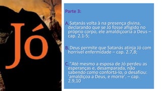 Parte 3:
A.Satanás volta à na presença divina,
declarando que se Jó fosse afligido no
próprio corpo, ele amaldiçoaria a Deus –
cap. 2.1-5;
B.Deus permite que Satanás atinja Jó com
horrível enfermidade – cap. 2.7,8;
C."Até mesmo a esposa de Jó perdeu as
esperanças e, desamparada, não
sabendo como confortá-lo, o desafiou:
'amaldiçoa a Deus, e morre'. – cap.
2.9,10
 