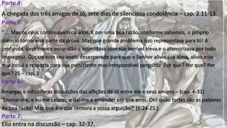Parte 4:
A chegada dos três amigos de Jó, sete dias de silenciosa condolência – cap. 2.11-13.
Parte 5:
" ... Mas os céus continuavam calados. E por uma boa razão, conforme sabemos, o próprio
silêncio tornara-se parte da prova. Mas que grande problema isso representava para Jó! A
profunda, deprimente escuridão o intimidava com sua terrível treva e o aterrorizava por tudo
impregnar. Ouçam este seu apelo desesperado para que o Senhor alivie sua alma, alívio este
que inclui a resposta para sua persistente mas irrespondível pergunta: Por que? Por que? Por
que? 25 – cap. 3
Parte 6:
Amargas e infrutíferas discussões das aflições de Jó entre ele e seus amigos – (cap. 4-31)
'Ensinai-me, e eu me calarei; e dai-me a entender em que errei. Oh! quão fortes são as palavras
da boa razão! Mas que é o que censura a vossa arguição?' (6:24-25.)
Parte 7:
Eliú entra na discussão – cap. 32-37.
 