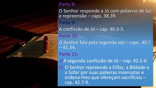 Parte 8:
O Senhor responde a Jó com palavras de luz
e repreensão – caps. 38,39.
Parte 9:
A confissão de Jó – cap. 40.3-5.
Parte 10:
O Senhor fala pela segunda vez – caps. 40.7
– 41.34.
Parte 11:
a)A segunda confissão de Jó – cap. 42.1-6.
b) O Senhor repreende a Elifaz, a Bildade e
a Sofar por suas palavras insensatas e
ordena-lhes que ofereçam sacrifícios –
cap. 42.7-9.
 