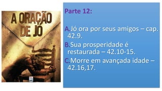 Parte 12:
A.Jó ora por seus amigos – cap.
42.9.
B.Sua prosperidade é
restaurada – 42.10-15.
C.Morre em avançada idade –
42.16,17.
 