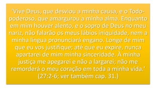 'Vive Deus, que desviou a minha causa, e o Todo-
poderoso, que amargurou a minha alma. Enquanto
em mim houver alento, e o sopro de Deus no meu
nariz, não falarão os meus lábios iniquidade, nem a
minha língua pronunciará engano. Longe de mim
que eu vos justifique; até que eu expire, nunca
apartarei de mim minha sinceridade. À minha
justiça me apegarei e não a largarei; não me
remorderá o meu coração em toda a minha vida.'
(27:2-6; ver também cap. 31.)
 