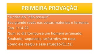PRIMEIRA PROVAÇÃO
•A crise do “não possuir”
Seu grande revés nas coisas materiais e terrenas.
Cap. 1:14-22
Num só dia tornou-se um homem arruinado.
Roubado, saqueado, catástrofes em casa.
Como ele reagiu a essa situação?(1:21)
 