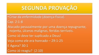 SEGUNDA PROVAÇÃO
• Crise da enfermidade (doença física).
Cap. 2:1-8
Atacado pessoalmente por uma doença repugnante,
nojenta, úlceras malígnas, feridas terríveis.
Como Jó deve ter suplicado a Deus!
Veja como ele era honrado – 29:1-25
E Agora? 30:1
Como Jó reagiu? (2:10)
 