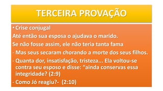 TERCEIRA PROVAÇÃO
• Crise conjugal
Até então sua esposa o ajudava o marido.
Se não fosse assim, ele não teria tanta fama
- Mas seus secaram chorando a morte dos seus filhos.
- Quanta dor, insatisfação, tristeza... Ela voltou-se
contra seu esposo e disse: “ainda conservas essa
integridade? (2:9)
- Como Jó reagiu?- (2:10)
 