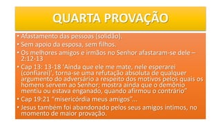 QUARTA PROVAÇÃO
• Afastamento das pessoas (solidão).
• Sem apoio da esposa, sem filhos.
• Os melhores amigos e irmãos no Senhor afastaram-se dele –
2:12-13
• Cap 13: 13-18 'Ainda que ele me mate, nele esperarei
(confiarei)', torna-se uma refutação absoluta de qualquer
argumento do adversário a respeito dos motivos pelos quais os
homens servem ao Senhor; mostra ainda que o demônio
mentiu ou estava enganado, quando afirmou o contrário”
• Cap 19:21 “misericórdia meus amigos”...
• Jesus também foi abandonado pelos seus amigos íntimos, no
momento de maior provação.
 