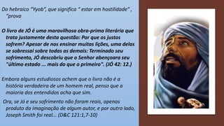 Do hebraico “Yyob”, que significa “ estar em hostilidade” ,
“prova
O livro de JÓ é uma maravilhosa obra-prima literária que
trata justamente desta questão: Por que os justos
sofrem? Apesar de nos ensinar muitas lições, uma delas
se sobressai sobre todas as demais: Terminado seu
sofrimento, JÓ descobriu que o Senhor abençoara seu
"último estado ... mais do que o primeiro". (JÓ 42: 12.)
Embora alguns estudiosos achem que o livro não é a
história verdadeira de um homem real, penso que a
maioria dos entendidos acha que sim.
Ora, se Jó e seu sofrimento não foram reais, apenas
produto da imaginação de algum autor, e por outro lado,
Joseph Smith foi real... (D&C 121:1,7-10)
 