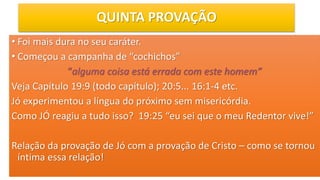 QUINTA PROVAÇÃO
• Foi mais dura no seu caráter.
• Começou a campanha de “cochichos”
“alguma coisa está errada com este homem”
Veja Capítulo 19:9 (todo capítulo); 20:5... 16:1-4 etc.
Jó experimentou a língua do próximo sem misericórdia.
Como JÓ reagiu a tudo isso? 19:25 “eu sei que o meu Redentor vive!”
Relação da provação de Jó com a provação de Cristo – como se tornou
íntima essa relação!
 
