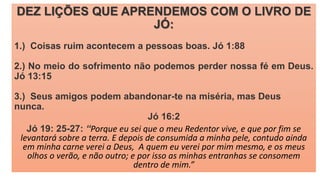 DEZ LIÇÕES QUE APRENDEMOS COM O LIVRO DE
JÓ:
1.) Coisas ruim acontecem a pessoas boas. Jó 1:88
2.) No meio do sofrimento não podemos perder nossa fé em Deus.
Jó 13:15
3.) Seus amigos podem abandonar-te na miséria, mas Deus
nunca.
Jó 16:2
Jó 19: 25-27: “Porque eu sei que o meu Redentor vive, e que por fim se
levantará sobre a terra. E depois de consumida a minha pele, contudo ainda
em minha carne verei a Deus, A quem eu verei por mim mesmo, e os meus
olhos o verão, e não outro; e por isso as minhas entranhas se consomem
dentro de mim.”
 