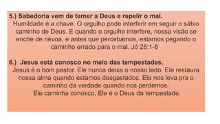 5.) Sabedoria vem de temer a Deus e repelir o mal.
Humildade é a chave. O orgulho pode interferir em seguir o sábio
caminho de Deus. E quando o orgulho interfere, nossa visão se
enche de névoa, e antes que percebamos, estamos pegando o
caminho errado para o mal. Jó 28:1-8.’
6.) Jesus está conosco no meio das tempestades.
Jesus é o bom pastor. Ele nunca deixa o nosso lado. Ele restaura
nossa alma quando estamos desgastados. Ele nos leva pra o
caminho da verdade quando nos perdemos.
Ele caminha conosco, Ele é o Deus da tempestade.
 