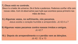 7.) Deus está no controle.
Deus é o criador do universo. Ele é forte e poderoso. Podemos confiar nEle com
nossas vidas. Com Jó observamos que tudo que acontece passa primeiro nas
mãos de Deus.
8.) Algumas vezes, no sofrimento, nós pecamos.
Jesus aceita o coração humilde e arrependido. Jó 42:4 a 7
9) Algumas vezes pecamos contra nossos irmãos e amigos.
Jó 42:7
10.) Depois do arrependimento e o perdão vem as bênçãos.
Jó 42: 12 a 13
 