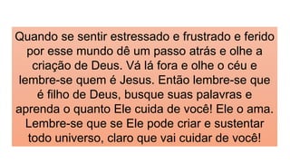 Quando se sentir estressado e frustrado e ferido
por esse mundo dê um passo atrás e olhe a
criação de Deus. Vá lá fora e olhe o céu e
lembre-se quem é Jesus. Então lembre-se que
é filho de Deus, busque suas palavras e
aprenda o quanto Ele cuida de você! Ele o ama.
Lembre-se que se Ele pode criar e sustentar
todo universo, claro que vai cuidar de você!
 